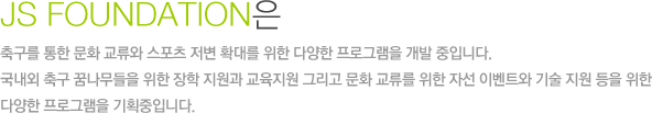 JS FOUNDATION은 축구를 통한 문화 교류와 스포츠 저변 확대를 위한 다양한 프로그램을 개발 중입니다. 국내외 축구 꿈나무들을 위한 장학 지원과 교육지원 그리고 문화 교류를 위한 자선 이벤트와 기술 지원 등을 위한 다양한 프로그램을 기획중입니다.